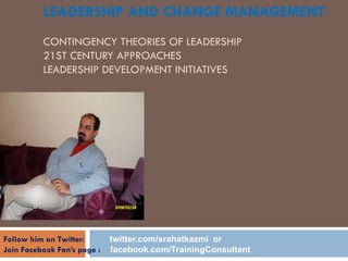 LEADERSHIP AND CHANGE MANAGEMENT
CONTINGENCY THEORIES OF LEADERSHIP
21ST CENTURY APPROACHES
LEADERSHIP DEVELOPMENT INITIATIVES
LECTURE 2
BY
RAHAT KAZMI
SEPTEMBER 2010
Follow him on Twitter: twitter.com/srahatkazmi or
Join Facebook Fan’s page : facebook.com/TrainingConsultant
 