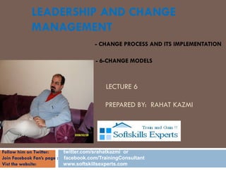 LEADERSHIP AND CHANGE
            MANAGEMENT
                                     - CHANGE PROCESS AND ITS IMPLEMENTATION

                                      - 6-CHANGE MODELS

            CHANGE TECHNIQUES
                                          LECTURE 6
             BY
            RA      HAT KAZMI             PREPARED BY: RAHAT KAZMI

            SEPTEMBER 2010


Follow him on Twitter:     twitter.com/srahatkazmi or
Join Facebook Fan’s page : facebook.com/TrainingConsultant
Vist the website:          www.softskillsexperts.com
 