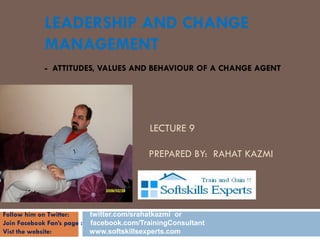 LEADERSHIP AND CHANGE
            MANAGEMENT
            - ATTITUDES, VALUES AND BEHAVIOUR OF A CHANGE AGENT




            CHANGE TECHNIQUES
                                          LECTURE 9
             BY
            RA      HAT KAZMI            PREPARED BY: RAHAT KAZMI

            SEPTEMBER 2010


Follow him on Twitter:     twitter.com/srahatkazmi or
Join Facebook Fan’s page : facebook.com/TrainingConsultant
Vist the website:          www.softskillsexperts.com
 
