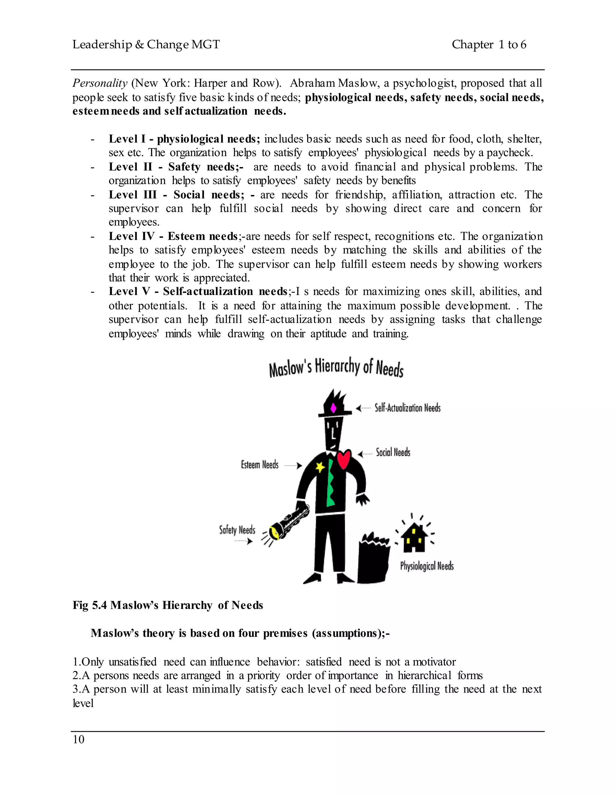 Leadership & Change MGT Chapter 1 to 6
10
Personality (New York: Harper and Row). Abraham Maslow, a psychologist, proposed that all
people seek to satisfy five basic kinds of needs; physiological needs, safety needs, social needs,
esteemneeds and self actualization needs.
- Level I - physiological needs; includes basic needs such as need for food, cloth, shelter,
sex etc. The organization helps to satisfy employees' physiological needs by a paycheck.
- Level II - Safety needs;- are needs to avoid financial and physical problems. The
organization helps to satisfy employees' safety needs by benefits
- Level III - Social needs; - are needs for friendship, affiliation, attraction etc. The
supervisor can help fulfill social needs by showing direct care and concern for
employees.
- Level IV - Esteem needs;-are needs for self respect, recognitions etc. The organization
helps to satisfy employees' esteem needs by matching the skills and abilities of the
employee to the job. The supervisor can help fulfill esteem needs by showing workers
that their work is appreciated.
- Level V - Self-actualization needs;-I s needs for maximizing ones skill, abilities, and
other potentials. It is a need for attaining the maximum possible development. . The
supervisor can help fulfill self-actualization needs by assigning tasks that challenge
employees' minds while drawing on their aptitude and training.
Fig 5.4 Maslow’s Hierarchy of Needs
Maslow’s theory is based on four premises (assumptions);-
1.Only unsatisfied need can influence behavior: satisfied need is not a motivator
2.A persons needs are arranged in a priority order of importance in hierarchical forms
3.A person will at least minimally satisfy each level of need before filling the need at the next
level
 