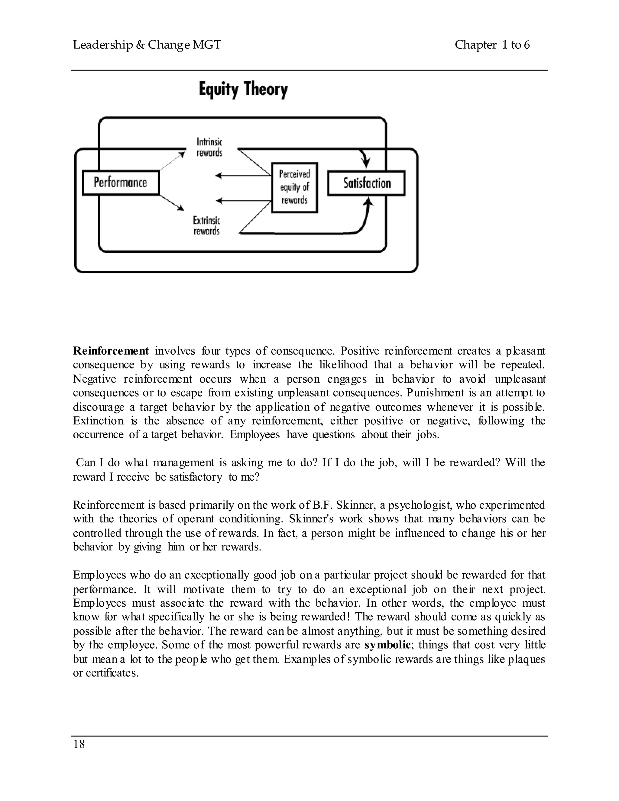 Leadership & Change MGT Chapter 1 to 6
18
Reinforcement involves four types of consequence. Positive reinforcement creates a pleasant
consequence by using rewards to increase the likelihood that a behavior will be repeated.
Negative reinforcement occurs when a person engages in behavior to avoid unpleasant
consequences or to escape from existing unpleasant consequences. Punishment is an attempt to
discourage a target behavior by the application of negative outcomes whenever it is possible.
Extinction is the absence of any reinforcement, either positive or negative, following the
occurrence of a target behavior. Employees have questions about their jobs.
Can I do what management is asking me to do? If I do the job, will I be rewarded? Will the
reward I receive be satisfactory to me?
Reinforcement is based primarily on the work of B.F. Skinner, a psychologist, who experimented
with the theories of operant conditioning. Skinner's work shows that many behaviors can be
controlled through the use of rewards. In fact, a person might be influenced to change his or her
behavior by giving him or her rewards.
Employees who do an exceptionally good job on a particular project should be rewarded for that
performance. It will motivate them to try to do an exceptional job on their next project.
Employees must associate the reward with the behavior. In other words, the employee must
know for what specifically he or she is being rewarded! The reward should come as quickly as
possible after the behavior. The reward can be almost anything, but it must be something desired
by the employee. Some of the most powerful rewards are symbolic; things that cost very little
but mean a lot to the people who get them. Examples of symbolic rewards are things like plaques
or certificates.
 