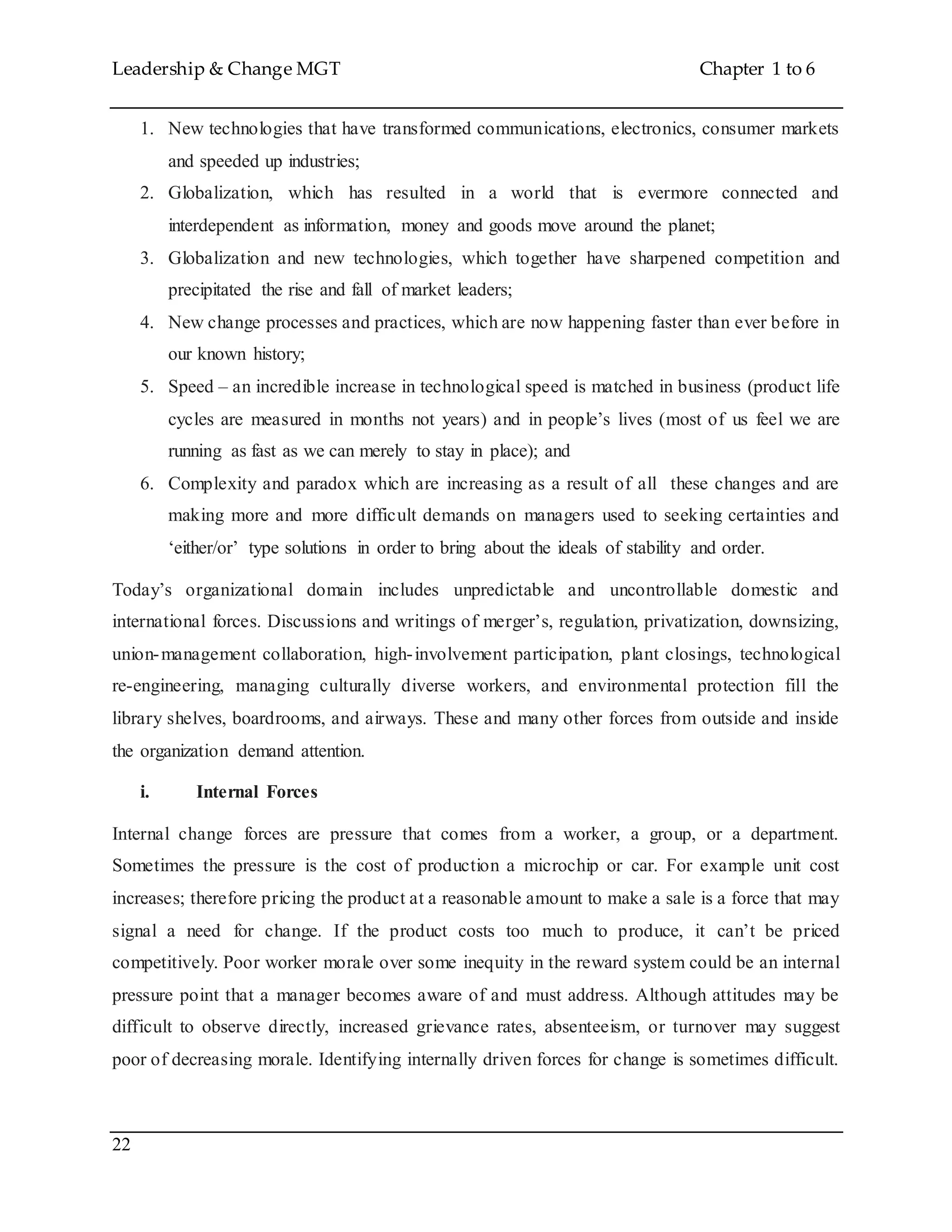 Leadership & Change MGT Chapter 1 to 6
22
1. New technologies that have transformed communications, electronics, consumer markets
and speeded up industries;
2. Globalization, which has resulted in a world that is evermore connected and
interdependent as information, money and goods move around the planet;
3. Globalization and new technologies, which together have sharpened competition and
precipitated the rise and fall of market leaders;
4. New change processes and practices, which are now happening faster than ever before in
our known history;
5. Speed – an incredible increase in technological speed is matched in business (product life
cycles are measured in months not years) and in people’s lives (most of us feel we are
running as fast as we can merely to stay in place); and
6. Complexity and paradox which are increasing as a result of all these changes and are
making more and more difficult demands on managers used to seeking certainties and
‘either/or’ type solutions in order to bring about the ideals of stability and order.
Today’s organizational domain includes unpredictable and uncontrollable domestic and
international forces. Discussions and writings of merger’s, regulation, privatization, downsizing,
union-management collaboration, high-involvement participation, plant closings, technological
re-engineering, managing culturally diverse workers, and environmental protection fill the
library shelves, boardrooms, and airways. These and many other forces from outside and inside
the organization demand attention.
i. Internal Forces
Internal change forces are pressure that comes from a worker, a group, or a department.
Sometimes the pressure is the cost of production a microchip or car. For example unit cost
increases; therefore pricing the product at a reasonable amount to make a sale is a force that may
signal a need for change. If the product costs too much to produce, it can’t be priced
competitively. Poor worker morale over some inequity in the reward system could be an internal
pressure point that a manager becomes aware of and must address. Although attitudes may be
difficult to observe directly, increased grievance rates, absenteeism, or turnover may suggest
poor of decreasing morale. Identifying internally driven forces for change is sometimes difficult.
 