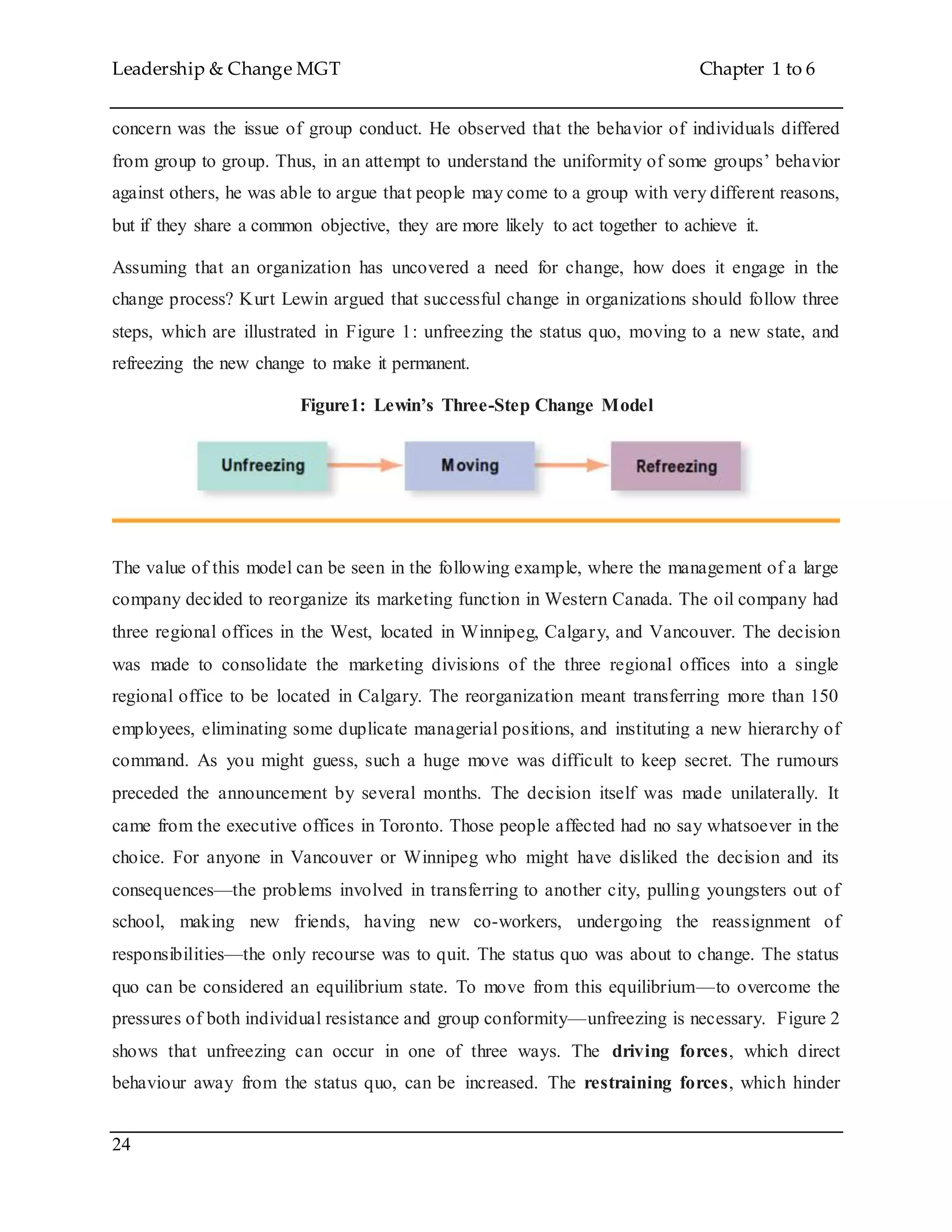 Leadership & Change MGT Chapter 1 to 6
24
concern was the issue of group conduct. He observed that the behavior of individuals differed
from group to group. Thus, in an attempt to understand the uniformity of some groups’ behavior
against others, he was able to argue that people may come to a group with very different reasons,
but if they share a common objective, they are more likely to act together to achieve it.
Assuming that an organization has uncovered a need for change, how does it engage in the
change process? Kurt Lewin argued that successful change in organizations should follow three
steps, which are illustrated in Figure 1: unfreezing the status quo, moving to a new state, and
refreezing the new change to make it permanent.
Figure1: Lewin’s Three-Step Change Model
The value of this model can be seen in the following example, where the management of a large
company decided to reorganize its marketing function in Western Canada. The oil company had
three regional offices in the West, located in Winnipeg, Calgary, and Vancouver. The decision
was made to consolidate the marketing divisions of the three regional offices into a single
regional office to be located in Calgary. The reorganization meant transferring more than 150
employees, eliminating some duplicate managerial positions, and instituting a new hierarchy of
command. As you might guess, such a huge move was difficult to keep secret. The rumours
preceded the announcement by several months. The decision itself was made unilaterally. It
came from the executive offices in Toronto. Those people affected had no say whatsoever in the
choice. For anyone in Vancouver or Winnipeg who might have disliked the decision and its
consequences—the problems involved in transferring to another city, pulling youngsters out of
school, making new friends, having new co-workers, undergoing the reassignment of
responsibilities—the only recourse was to quit. The status quo was about to change. The status
quo can be considered an equilibrium state. To move from this equilibrium—to overcome the
pressures of both individual resistance and group conformity—unfreezing is necessary. Figure 2
shows that unfreezing can occur in one of three ways. The driving forces, which direct
behaviour away from the status quo, can be increased. The restraining forces, which hinder
 