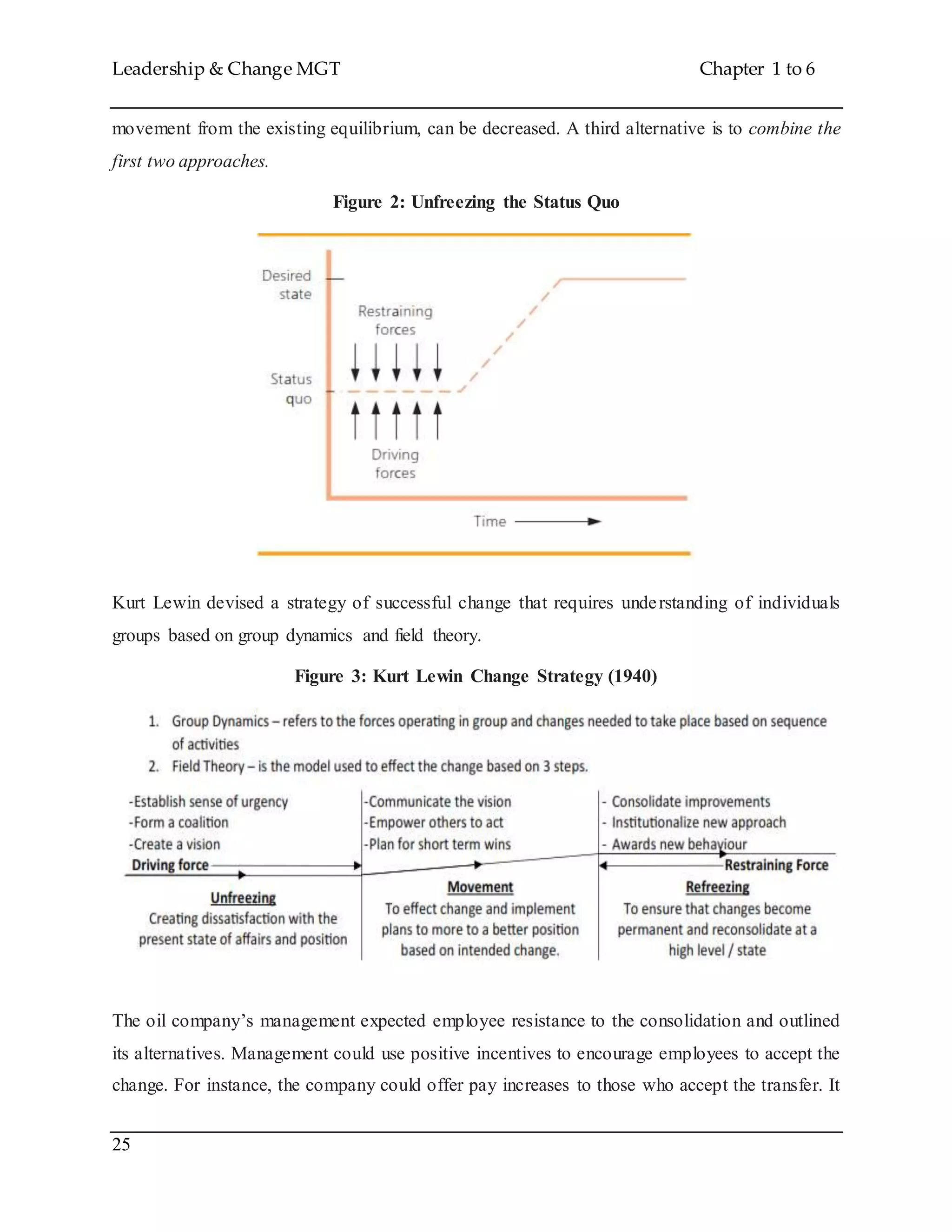 Leadership & Change MGT Chapter 1 to 6
25
movement from the existing equilibrium, can be decreased. A third alternative is to combine the
first two approaches.
Figure 2: Unfreezing the Status Quo
Kurt Lewin devised a strategy of successful change that requires understanding of individuals
groups based on group dynamics and field theory.
Figure 3: Kurt Lewin Change Strategy (1940)
The oil company’s management expected employee resistance to the consolidation and outlined
its alternatives. Management could use positive incentives to encourage employees to accept the
change. For instance, the company could offer pay increases to those who accept the transfer. It
 