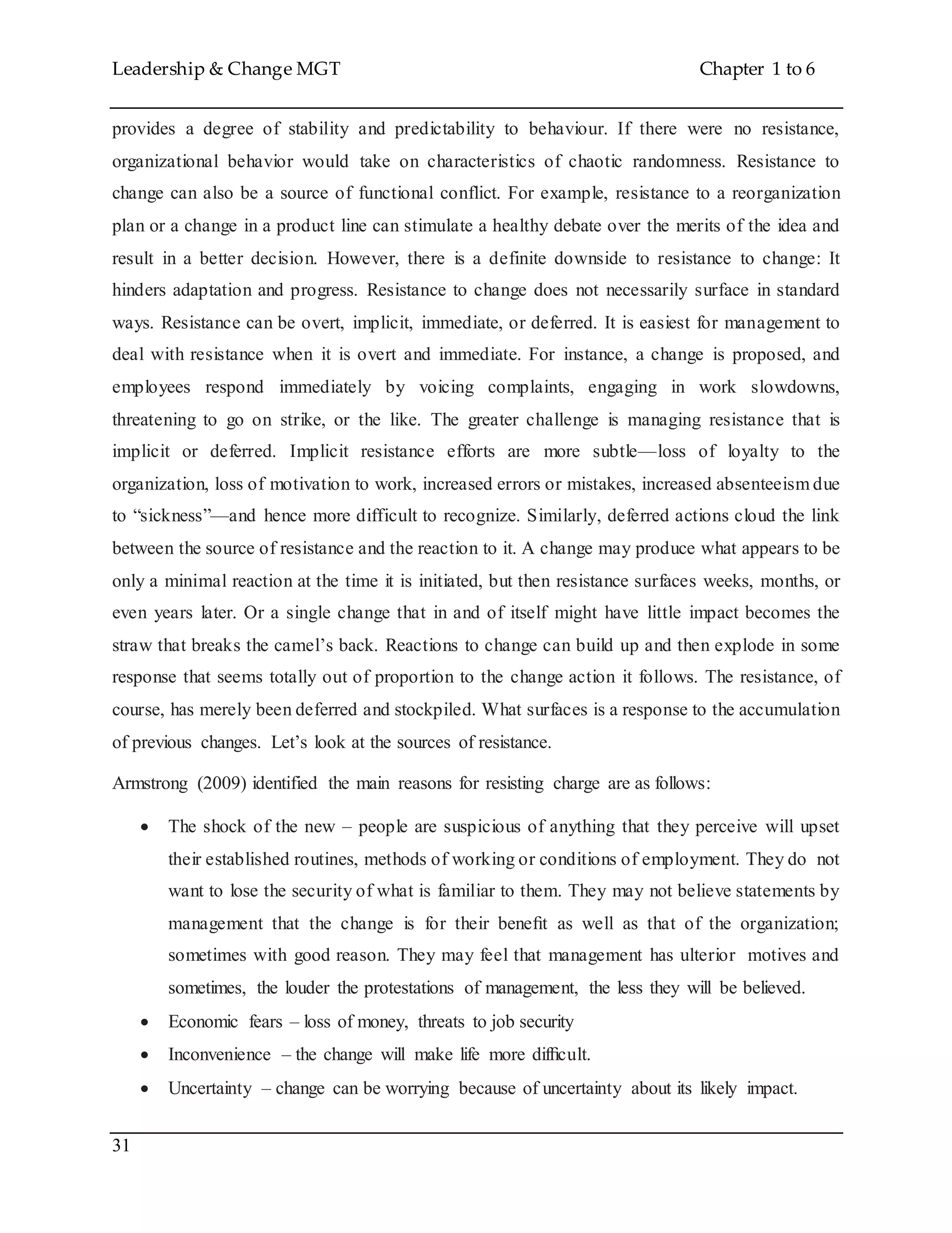 Leadership & Change MGT Chapter 1 to 6
31
provides a degree of stability and predictability to behaviour. If there were no resistance,
organizational behavior would take on characteristics of chaotic randomness. Resistance to
change can also be a source of functional conflict. For example, resistance to a reorganization
plan or a change in a product line can stimulate a healthy debate over the merits of the idea and
result in a better decision. However, there is a definite downside to resistance to change: It
hinders adaptation and progress. Resistance to change does not necessarily surface in standard
ways. Resistance can be overt, implicit, immediate, or deferred. It is easiest for management to
deal with resistance when it is overt and immediate. For instance, a change is proposed, and
employees respond immediately by voicing complaints, engaging in work slowdowns,
threatening to go on strike, or the like. The greater challenge is managing resistance that is
implicit or deferred. Implicit resistance efforts are more subtle—loss of loyalty to the
organization, loss of motivation to work, increased errors or mistakes, increased absenteeism due
to “sickness”—and hence more difficult to recognize. Similarly, deferred actions cloud the link
between the source of resistance and the reaction to it. A change may produce what appears to be
only a minimal reaction at the time it is initiated, but then resistance surfaces weeks, months, or
even years later. Or a single change that in and of itself might have little impact becomes the
straw that breaks the camel’s back. Reactions to change can build up and then explode in some
response that seems totally out of proportion to the change action it follows. The resistance, of
course, has merely been deferred and stockpiled. What surfaces is a response to the accumulation
of previous changes. Let’s look at the sources of resistance.
Armstrong (2009) identified the main reasons for resisting charge are as follows:
 The shock of the new – people are suspicious of anything that they perceive will upset
their established routines, methods of working or conditions of employment. They do not
want to lose the security of what is familiar to them. They may not believe statements by
management that the change is for their beneﬁt as well as that of the organization;
sometimes with good reason. They may feel that management has ulterior motives and
sometimes, the louder the protestations of management, the less they will be believed.
 Economic fears – loss of money, threats to job security
 Inconvenience – the change will make life more difﬁcult.
 Uncertainty – change can be worrying because of uncertainty about its likely impact.
 