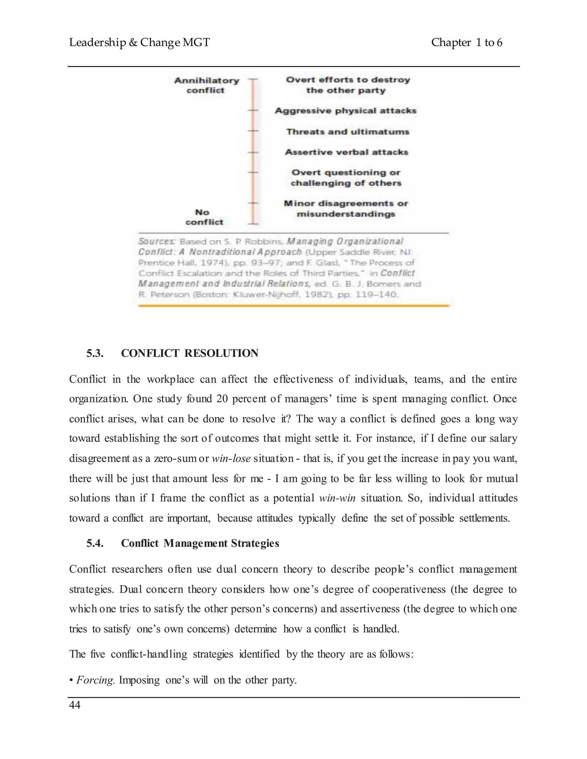 Leadership & Change MGT Chapter 1 to 6
44
5.3. CONFLICT RESOLUTION
Conflict in the workplace can affect the effectiveness of individuals, teams, and the entire
organization. One study found 20 percent of managers’ time is spent managing conflict. Once
conflict arises, what can be done to resolve it? The way a conflict is defined goes a long way
toward establishing the sort of outcomes that might settle it. For instance, if I define our salary
disagreement as a zero-sum or win-lose situation - that is, if you get the increase in pay you want,
there will be just that amount less for me - I am going to be far less willing to look for mutual
solutions than if I frame the conflict as a potential win-win situation. So, individual attitudes
toward a conflict are important, because attitudes typically define the set of possible settlements.
5.4. Conflict Management Strategies
Conflict researchers often use dual concern theory to describe people’s conflict management
strategies. Dual concern theory considers how one’s degree of cooperativeness (the degree to
which one tries to satisfy the other person’s concerns) and assertiveness (the degree to which one
tries to satisfy one’s own concerns) determine how a conflict is handled.
The five conflict-handling strategies identified by the theory are as follows:
• Forcing. Imposing one’s will on the other party.
 