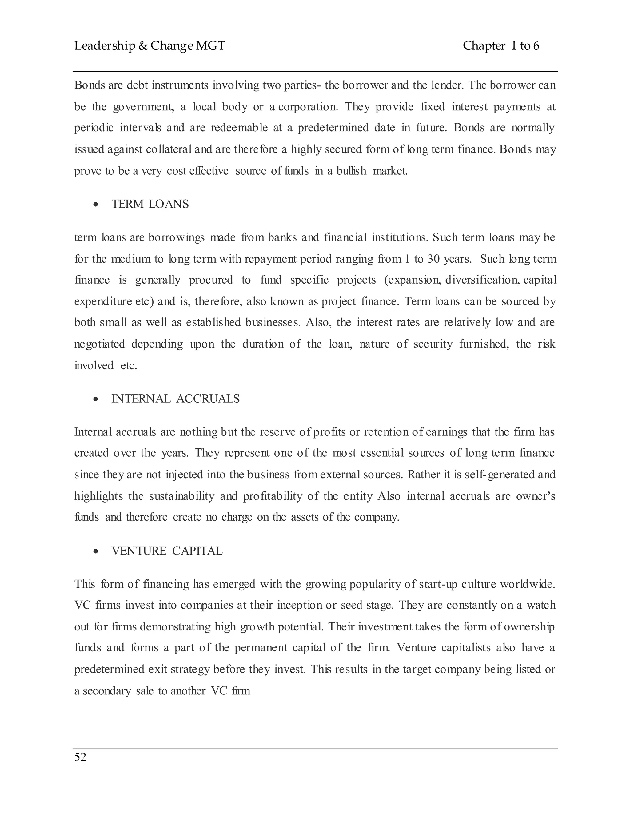 Leadership & Change MGT Chapter 1 to 6
52
Bonds are debt instruments involving two parties- the borrower and the lender. The borrower can
be the government, a local body or a corporation. They provide fixed interest payments at
periodic intervals and are redeemable at a predetermined date in future. Bonds are normally
issued against collateral and are therefore a highly secured form of long term finance. Bonds may
prove to be a very cost effective source of funds in a bullish market.
 TERM LOANS
term loans are borrowings made from banks and financial institutions. Such term loans may be
for the medium to long term with repayment period ranging from 1 to 30 years. Such long term
finance is generally procured to fund specific projects (expansion, diversification, capital
expenditure etc) and is, therefore, also known as project finance. Term loans can be sourced by
both small as well as established businesses. Also, the interest rates are relatively low and are
negotiated depending upon the duration of the loan, nature of security furnished, the risk
involved etc.
 INTERNAL ACCRUALS
Internal accruals are nothing but the reserve of profits or retention of earnings that the firm has
created over the years. They represent one of the most essential sources of long term finance
since they are not injected into the business from external sources. Rather it is self-generated and
highlights the sustainability and profitability of the entity Also internal accruals are owner’s
funds and therefore create no charge on the assets of the company.
 VENTURE CAPITAL
This form of financing has emerged with the growing popularity of start-up culture worldwide.
VC firms invest into companies at their inception or seed stage. They are constantly on a watch
out for firms demonstrating high growth potential. Their investment takes the form of ownership
funds and forms a part of the permanent capital of the firm. Venture capitalists also have a
predetermined exit strategy before they invest. This results in the target company being listed or
a secondary sale to another VC firm
 