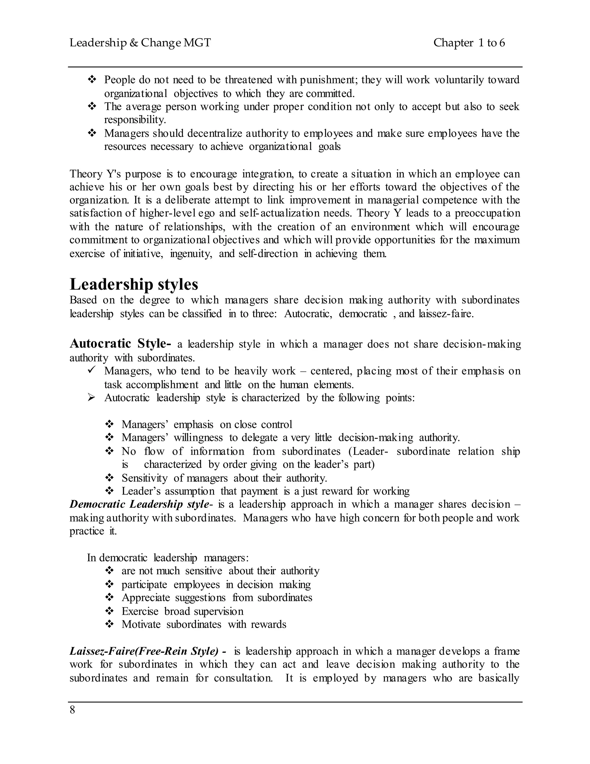 Leadership & Change MGT Chapter 1 to 6
8
 People do not need to be threatened with punishment; they will work voluntarily toward
organizational objectives to which they are committed.
 The average person working under proper condition not only to accept but also to seek
responsibility.
 Managers should decentralize authority to employees and make sure employees have the
resources necessary to achieve organizational goals
Theory Y's purpose is to encourage integration, to create a situation in which an employee can
achieve his or her own goals best by directing his or her efforts toward the objectives of the
organization. It is a deliberate attempt to link improvement in managerial competence with the
satisfaction of higher-level ego and self-actualization needs. Theory Y leads to a preoccupation
with the nature of relationships, with the creation of an environment which will encourage
commitment to organizational objectives and which will provide opportunities for the maximum
exercise of initiative, ingenuity, and self-direction in achieving them.
Leadership styles
Based on the degree to which managers share decision making authority with subordinates
leadership styles can be classified in to three: Autocratic, democratic , and laissez-faire.
Autocratic Style- a leadership style in which a manager does not share decision-making
authority with subordinates.
 Managers, who tend to be heavily work – centered, placing most of their emphasis on
task accomplishment and little on the human elements.
 Autocratic leadership style is characterized by the following points:
 Managers’ emphasis on close control
 Managers’ willingness to delegate a very little decision-making authority.
 No flow of information from subordinates (Leader- subordinate relation ship
is characterized by order giving on the leader’s part)
 Sensitivity of managers about their authority.
 Leader’s assumption that payment is a just reward for working
Democratic Leadership style- is a leadership approach in which a manager shares decision –
making authority with subordinates. Managers who have high concern for both people and work
practice it.
In democratic leadership managers:
 are not much sensitive about their authority
 participate employees in decision making
 Appreciate suggestions from subordinates
 Exercise broad supervision
 Motivate subordinates with rewards
Laissez-Faire(Free-Rein Style) - is leadership approach in which a manager develops a frame
work for subordinates in which they can act and leave decision making authority to the
subordinates and remain for consultation. It is employed by managers who are basically
 