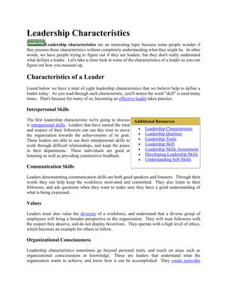 Leadership Characteristics
           Leadership characteristics are an interesting topic because some people wonder if
they possess these characteristics without completely understanding what they might be. In other
words, we have people trying to figure out if they are leaders, but they don't really understand
what defines a leader. Let's take a close look at some of the characteristics of a leader so you can
figure out how you measure up.

Characteristics of a Leader
Listed below we have a total of eight leadership characteristics that we believe help to define a
leader today. As you read through each characteristic, you'll notice the word "skill" is used many
times. That's because for many of us, becoming an effective leader takes practice.

Interpersonal Skills

The first leadership characteristic we're going to discuss Additional Resources
is interpersonal skills. Leaders that have earned the trust
and respect of their followers can use this trust to move       Leadership Characteristics
the organization towards the achievements of its goal.          Leadership Qualities
These leaders are able to use their interpersonal skills to     Leadership Traits
work through difficult relationships, and keep the peace        Leadership Skill
in their departments. These individuals are good at             Leadership Skills Assessment
listening as well as providing constructive feedback.           Developing Leadership Skills
                                                                Understanding Soft Skills
Communication Skills

Leaders demonstrating communication skills are both good speakers and listeners. Through their
words they can help keep the workforce motivated and committed. They also listen to their
followers, and ask questions when they want to make sure they have a good understanding of
what is being expressed.

Values

Leaders must also value the diversity of a workforce, and understand that a diverse group of
employees will bring a broader perspective to the organization. They will treat followers with
the respect they deserve, and do not display favoritism. They operate with a high level of ethics,
which becomes an example for others to follow.

Organizational Consciousness

Leadership characteristics sometimes go beyond personal traits, and touch on areas such as
organizational consciousness or knowledge. These are leaders that understand what the
organization wants to achieve, and know how it can be accomplished. They create networks
 