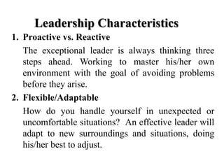 Leadership Characteristics
1. Proactive vs. Reactive
The exceptional leader is always thinking three
steps ahead. Working to master his/her own
environment with the goal of avoiding problems
before they arise.
2. Flexible/Adaptable
How do you handle yourself in unexpected or
uncomfortable situations? An effective leader will
adapt to new surroundings and situations, doing
his/her best to adjust.

 