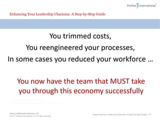 Enhancing Your Leadership Charisma: A Step-by-Step GuideYou trimmed costs, You reengineered your processes,In some cases you reduced your workforce …You now have the team that MUST take you through this economy successfullyEnhancing Your Leadership Charisma: A Step-by-Step Guide | 11
