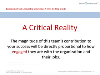 Enhancing Your Leadership Charisma: A Step-by-Step GuideA Critical RealityThe magnitude of this team’s contribution to your success will be directly proportional to how engaged they are with the organization and their jobs.Enhancing Your Leadership Charisma: A Step-by-Step Guide | 12