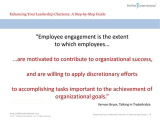 Enhancing Your Leadership Charisma: A Step-by-Step Guide“Employee engagement is the extent to which employees… …are motivated to contribute to organizational success, and are willing to apply discretionary efforts to accomplishing tasks important to the achievement of organizational goals.”Vernon Bryce, Talking in TradeArabiaEnhancing Your Leadership Charisma: A Step-by-Step Guide | 13