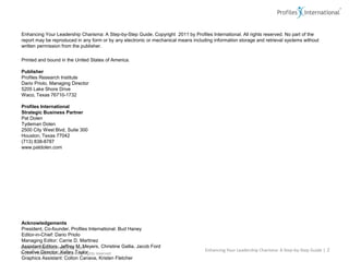 Enhancing Your Leadership Charisma: A Step-by-Step Guide. Copyright  2011 by Profiles International. All rights reserved. No part of the report may be reproduced in any form or by any electronic or mechanical means including information storage and retrieval systems without written permission from the publisher.Printed and bound in the United States of America. PublisherProfiles Research InstituteDario Priolo, Managing Director5205 Lake Shore DriveWaco, Texas 76710-1732Profiles International Strategic Business PartnerPat DolenTydeman Dolen2500 City West Blvd, Suite 300Houston, Texas 77042(713) 838-8787www.patdolen.com AcknowledgementsPresident, Co-founder, Profiles International: Bud HaneyEditor-in-Chief: Dario PrioloManaging Editor: Carrie D. MartinezAssistant Editors: Jeffrey M. Meyers, Christine Gallia, Jacob FordCreative Director: Kelley TaylorGraphics Assistant: Colton Canava, Kristen FletcherEnhancing Your Leadership Charisma: A Step-by-Step Guide | 2