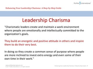 Enhancing Your Leadership Charisma: A Step-by-Step GuideLeadership Charisma"Charismatic leaders create and maintain a work environment where people are emotionally and intellectually committed to the organization's goals.They build an energetic and positive attitude in others and inspire them to do their very best.  In doing so they create a common sense of purpose where people are more inclined to invest extra energy and even some of their own time in their work." Enhancing Your Leadership Charisma: A Step-by-Step Guide | 6