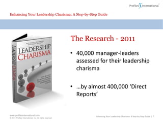 Enhancing Your Leadership Charisma: A Step-by-Step GuideThe Research - 201140,000 manager-leaders assessed for their leadership charisma…by almost 400,000 ‘Direct Reports’Enhancing Your Leadership Charisma: A Step-by-Step Guide | 7