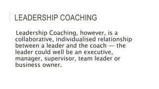 LEADERSHIP COACHING
Leadership Coaching, however, is a
collaborative, individualised relationship
between a leader and the coach — the
leader could well be an executive,
manager, supervisor, team leader or
business owner.
 