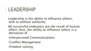 LEADERSHIP
Leadership is the ability to influence others,
with or without authority.
All successful endeavors are the result of human
effort; thus, the ability to influence others is a
derivation of
Interpersonal Communications
Conflict Management
Problem solving
 