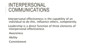 INTERPERSONAL
COMMUNICATIONS
Interpersonal effectiveness is the capability of an
individual to do this, influence others, competently.
Leadership is a direct function of three elements of
interpersonal effectiveness
Awareness
Ability
Commitment
 