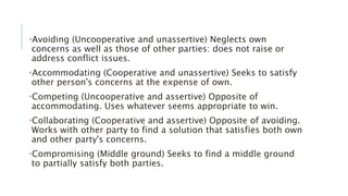 •Avoiding (Uncooperative and unassertive) Neglects own
concerns as well as those of other parties: does not raise or
address conflict issues.
•Accommodating (Cooperative and unassertive) Seeks to satisfy
other person's concerns at the expense of own.
•Competing (Uncooperative and assertive) Opposite of
accommodating. Uses whatever seems appropriate to win.
•Collaborating (Cooperative and assertive) Opposite of avoiding.
Works with other party to find a solution that satisfies both own
and other party's concerns.
•Compromising (Middle ground) Seeks to find a middle ground
to partially satisfy both parties.
 