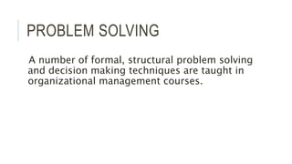 PROBLEM SOLVING
A number of formal, structural problem solving
and decision making techniques are taught in
organizational management courses.
 