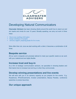 Developing Natural Communicators
Clearwater Advisers has been showing clients around the world how to stand out and
win hearts and minds for over 10 years. Broadly speaking, we carry out work in three
ways;
 One-to-one coaching with leaders
 Group workshops (2-6 people)
 Advisory support- preparing people for live events.
More often than not, once we start working with a client, it becomes a combination of all
three.
Bespoke service
All our work is bespoke and precisely tailored to meet your specific needs so we work
with your material and are highly flexible
Increase trust and buy-in
As a firm of strategic communication advisors, we specialise in showing leaders and
their teams how to increase trust and buy-in when they communicate.
Develop winning presentations and live events
We will work with you in an advisory capacity as you prepare for live events. E.g.
Roadshows, IPOs/Divestments, Investor presentations, Beauty Parades, conference
speeches or product launches
Our unique approach
 