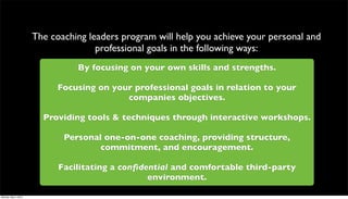 The coaching leaders program will help you achieve your personal and
                                     professional goals in the following ways:
                                By focusing on your own skills and strengths.

                            Focusing on your professional goals in relation to your
                                           companies objectives.

                        Providing tools & techniques through interactive workshops.

                             Personal one-on-one coaching, providing structure,
                                     commitment, and encouragement.

                            Facilitating a conﬁdential and comfortable third-party
                                                 environment.

Monday, May 3, 2010
 