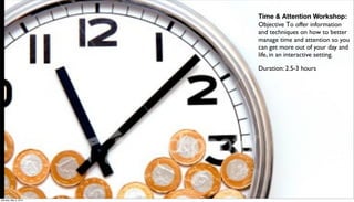 Time & Attention Workshop:
                      Objective To offer information
                      and techniques on how to better
                      manage time and attention so you
                      can get more out of your day and
                      life, in an interactive setting.

                      Duration: 2.5-3 hours




Monday, May 3, 2010
 