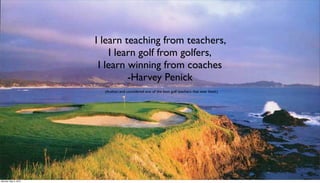 I learn teaching from teachers,
                          I learn golf from golfers,
                       I learn winning from coaches
                               -Harvey Penick
                        (Author, and considered one of the best golf teachers that ever lived.)




Monday, May 3, 2010
 