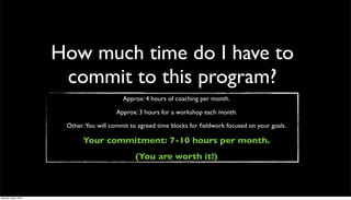 How much time do I have to
                       commit to this program?
                                           Approx: 4 hours of coaching per month.

                                        Approx: 3 hours for a workshop each month.

                       Other:You will commit to agreed time blocks for ﬁeldwork focused on your goals.

                            Your commitment: 7-10 hours per month.
                                               (You are worth it!)



Monday, May 3, 2010
 