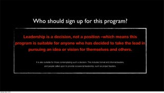 Who should sign up for this program?

                          Leadership is a decision, not a position –which means this
                      program is suitable for anyone who has decided to take the lead in
                            pursuing an idea or vision for themselves and others.

                                It is also suitable for those contemplating such a decision. This includes formal and informal leaders,
                                         and people called upon to provide occasional leadership, such as project leaders.




Monday, May 3, 2010
 