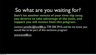 So what are you waiting for?
                      Don’t let another minute of your time slip away,
                      you deserve to take advantage of the tools, and
                      support you will receive from this program.
                      contact: jennifer@level88.ca 778 558 3910, and let me know you
                      would like to be part of this exclusive program.
                      www.level88.ca




Monday, May 3, 2010
 