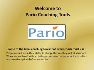 Welcome to
Pario Coaching Tools
Some of the ideal coaching tools that every coach must use!
People are unique in their ability to change the way they look at situations.
When we are faced with a challenge, we have the opportunity to reflect
and consider options before we respond.
 