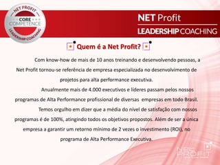 Quem é a Net Profit?
Com know-how de mais de 10 anos treinando e desenvolvendo pessoas, a
Net Profit tornou-se referência de empresa especializada no desenvolvimento de
projetos para alta performance executiva.
Anualmente mais de 4.000 executivos e líderes passam pelos nossos
programas de Alta Performance profissional de diversas empresas em todo Brasil.
Temos orgulho em dizer que a média do nível de satisfação com nossos
programas é de 100%, atingindo todos os objetivos propostos. Além de ser a única
empresa a garantir um retorno mínimo de 2 vezes o investimento (ROI), no
programa de Alta Performance Executiva.
 