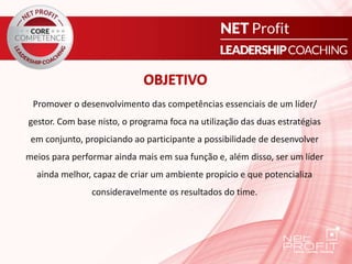 Promover o desenvolvimento das competências essenciais de um líder/
gestor. Com base nisto, o programa foca na utilização das duas estratégias
em conjunto, propiciando ao participante a possibilidade de desenvolver
meios para performar ainda mais em sua função e, além disso, ser um líder
ainda melhor, capaz de criar um ambiente propício e que potencializa
consideravelmente os resultados do time.
OBJETIVO
 