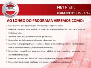 AO LONGO DO PROGRAMA VEREMOS COMO:
Criar maneiras para desenvolver o time através da liderança coach;
Encontrar maneiras para ampliar os níveis de responsabilidade do time, capacidade de
iniciativa e ação;
Tornar-se ainda mais eficiente enquanto gestor-líder;
Desenvolver verdadeiramente o líder que há em cada um;
Encontrar formas para promover resultados diretos e altamente impactantes na motivação do
time e, consequentemente, produtividade do mesmo;
Desenvolver competências para um bom trabalho de team coaching, formando times
altamente competitivos;
Encontrar métodos para liderar eficazmente as pessoas e gerenciar processos;
Desenvolver ainda mais a habilidade com pessoas e inteligência interpessoal;
 