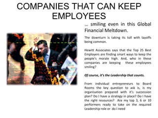 COMPANIES THAT CAN KEEP EMPLOYEES …  smiling even in this Global Financial Meltdown.  The downturn is taking its toll with layoffs being common. Hewitt Associates says that the Top 25 Best Employers are finding smart ways to keep the people’s morale high. And, who in these companies are keeping  these employees smiling?  Of course, it’s the Leadership that counts. From individual entrepreneurs to Board Rooms the key question to ask is, is my organisation prepared with it’s succession plan? Do I have a strategy in place? Do I have the right resources?  Are my top 3, 6 or 10 performers ready to take on the required Leadership role or  do I need  