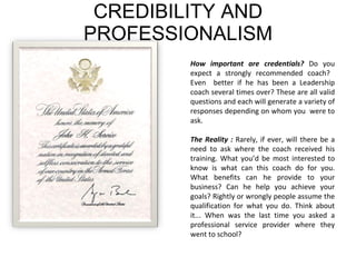 CREDIBILITY AND PROFESSIONALISM How important are credentials?  Do you expect a strongly recommended coach?  Even  better if he has been a Leadership coach several times over? These are all valid questions and each will generate a variety of responses depending on whom you  were to ask.  The Reality :  Rarely, if ever, will there be a need to ask where the coach received his training. What you’d be most interested to know is what can this coach do for you. What benefits can he provide to your business? Can he help you achieve your goals? Rightly or wrongly people assume the qualification for what you do. Think about it... When was the last time you asked a professional service provider where they went to school?  