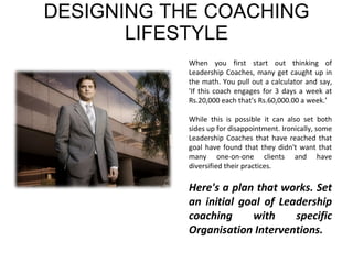 DESIGNING THE COACHING LIFESTYLE When you first start out thinking of Leadership Coaches, many get caught up in the math. You pull out a calculator and say, 'If this coach engages for 3 days a week at Rs.20,000 each that's Rs.60,000.00 a week.’  While this is possible it can also set both sides up for disappointment. Ironically, some Leadership Coaches that have reached that goal have found that they didn't want that many one-on-one clients and have diversified their practices. Here's a plan that works. Set an initial goal of Leadership coaching with specific Organisation Interventions.  