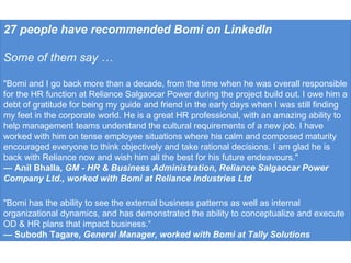27 people have recommended Bomi on LinkedIn Some of them say … "Bomi and I go back more than a decade, from the time when he was overall responsible for the HR function at Reliance Salgaocar Power during the project build out. I owe him a debt of gratitude for being my guide and friend in the early days when I was still finding my feet in the corporate world. He is a great HR professional, with an amazing ability to help management teams understand the cultural requirements of a new job. I have worked with him on tense employee situations where his calm and composed maturity encouraged everyone to think objectively and take rational decisions. I am glad he is back with Reliance now and wish him all the best for his future endeavours." —  Anil Bhalla , GM - HR & Business Administration, Reliance Salgaocar Power Company Ltd., worked with Bomi at Reliance Industries Ltd "Bomi has the ability to see the external business patterns as well as internal organizational dynamics, and has demonstrated the ability to conceptualize and execute OD & HR plans that impact business.“ —  Subodh Tagare , General Manager, worked with Bomi at Tally Solutions 