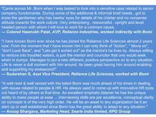 "Came across Mr. Bomi when I was tasked to look into a sensitive case related to senior company functionaries .During some of the additional & informal brief meets , got to know the gentlemen who has hawks' eyes for details of his charter and no nonsense attitude towards the work culture .Very enterprising , resourceful , upright and level headed person with whom I will love to work for a common cause.  —  Colonel Hasmukh Patel , AVP, Reliance Industries, worked indirectly with Bomi "I have known Bomi ever since he has joined the Reliance Life Sciences almost 2 years now. From the moment that I have known him I can only think of "Action", " Move on", "don't Look Back", and "Lets get it sorted out" as the mantra's he lives by. Always willing to venture into troubled waters, is just the mentor and councilor that one would seek when in dumps. Manages to put a new different, positive perspective on to any situation. Life is never a dull moment with him around. Its been great having him around enabling and supporting my endeavors!!" —  Sudarshan S , Asst Vice President, Reliance Life Sciences, worked with Bomi "A well read & well versed with the latest Bomi was much ahead of his times in dealing with issues related to people & HR. He always used to come up with innovative HR tools not heard of by others at that time. An excellent emphatic listener he has the unique ability to make people at ease ... interviewing skills are par excellence, conceptual clarity on concepts is of the very high order. He will be an asset to any organization be it an start up or well established since Bomi has the great ability to adapt to any situation." —  Anoop Bhargava , Marketing Head, Searle India limited, RPG Group 