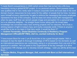 "I made Bomi's acquaintance in 2005 (which since then has turned into a life long friendship) during a global BCRP project. In my personal opinion, Bomi possess some rare qualities that is very rarely seen in today's corporate world and even less in his work domain (human resources)-he truly cares for the caliber of people that he hires, he takes upon himself at every opportunity he gets to enforce the messaging that every employee represents the face of the company, and he does not mince words with management when he sees 'stuff' that can tarnish people image and perception On a personal level, he is an absolute delighter - his straight faced humor along with his broad base knowledge has converted many hard working projects into fun closures. He is truly a shining beacon of light in today's hazy and murky corporate world. If there is anyone I would like to be on my team in that hazy world, it would be Bomi !!!" —  Andrew Fernandes , Global Business Continuity & Resiliency Program Management Office(BCRP PMO), Dell Inc, worked indirectly for Bomi "I have known Bomi for over 2 yrs & found him to be a great thought leader. He's a strategist & has the depth & thorough knowledge of HR & based on his domestic as well as International experience can comfortably swing in a conversation from one end of the spectrum to another. He's an asset to the Organization & his key strength is to drive Organization /HR change and / or develop Growth strategy. I wish you all the all the best Bomi..." —  Ranjan Moitra , Program Manager, Dell, worked with Bomi at Dell International Services 