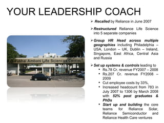 YOUR LEADERSHIP COACH Recalled  by Reliance in June 2007 Restructured  Reliance Life Science into 5 separate companies Group HR Head across multiple geographies  including Philadelphia – USA, London – UK, Dublin – Ireland, Singapore, East Africa, Central Asia and Russia  Set up systems & controls  leading to Rs.78 Cr. revenue FY2007 – 2008 Rs.207 Cr. revenue FY2008 – 2009 Cut employee costs by 33%, Increased headcount from 783 in July 2007 to 1306 by March 2008 with  52% post graduates & PhDs Start up and building  the core teams for Reliance Solar, Reliance Semiconductor and Reliance Health Care ventures 