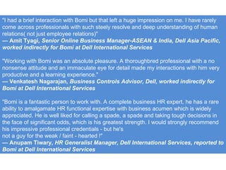 "I had a brief interaction with Bomi but that left a huge impression on me. I have rarely come across professionals with such steely resolve and deep understanding of human relations( not just employee relations)" —  Amit Tyagi , Senior Online Business Manager-ASEAN & India, Dell Asia Pacific, worked indirectly for Bomi at Dell International Services "Working with Bomi was an absolute pleasure. A thoroughbred professional with a no nonsense attitude and an immaculate eye for detail made my interactions with him very productive and a learning experience." —  Venkatesh Nagarajan , Business Controls Advisor, Dell, worked indirectly for Bomi at Dell International Services "Bomi is a fantastic person to work with. A complete business HR expert, he has a rare ability to amalgamate HR functional expertise with business acumen which is widely appreciated. He is well liked for calling a spade, a spade and taking tough decisions in the face of significant odds, which is his greatest strength. I would strongly recommend his impressive professional credentials - but he's not a guy for the weak / faint - hearted !" —  Anupam Tiwary , HR Generalist Manager, Dell International Services, reported to Bomi at Dell International Services 