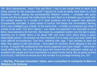 "Mr. Bomi Manekshaw…when I first met Bomi, I had to ask myself what on earth is he doing working for the corporate world? I figured he could as easily have been in a Clint Eastwood movie, playing the quintessential Western cowboy – complete with guns, horses and the bad guys! He totally looks the part! Bomi is a fantastic guy to work with. We worked closely on a couple of C level positions and his support was splendid. Exceptionally articulate, a great sense of humour that keeps the conversation flowing, and a very intelligent guy overall. At the same time – a totally no-nonsense guy when it comes to his work. You don’t deliver – you better be prepared! I am fortunate to know Bomi; have learned a lot from him. He’s been my unspoken mentor over the last 2 years, teaching me in subtle terms a lot about HR, and even more about being a good, dependable person. He showed me how important it is to keep your cool even under the most difficult circumstances. One time, seething with rage, I had decided to blow the Milky Way galaxy to bits and pieces – fortunately for mankind, Bomi stepped in the nick of time. A superb HR professional with sound judgment and keen insight – that’s how I would define Bomi. He’s one of those guys who knows the HR profession inside out, is excellent with people and most importantly is a great human being. But as great as Bomi is at his job, I still think he should be in the movies! It’s a privilege knowing you, Sir!“ —  Raj Ray , Principal Consultant, Vybex, was a consultant or contractor to Bomi at Reliance Life Sciences 