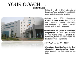 YOUR COACH …  CONTINUED Called by MD of Dell International Services (Romi Malhotra) in April 2005 to set up HR Generalist function  Created the BPO employees’  Retention Blue Book  with controls that became Global Standards acknowledged by Dell’s Leaders across EMEA, APAC and India Global Lead  for  Agents’ Certification Programme  at Dell for Contact Centers World Wide … created the framework, trained the trainers and run the Certification Programme.  APJ  Regional Lead  for  BCRP  Operations Lead Auditor  for the  Dell Malaysian Manufacturing facility  Audit besides the four sites across India 