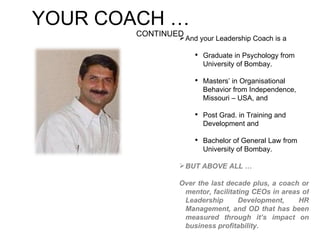 YOUR COACH …  CONTINUED And your Leadership Coach is a Graduate in Psychology from University of Bombay. Masters’ in Organisational Behavior from Independence, Missouri – USA, and  Post Grad. in Training and Development and  Bachelor of General Law from University of Bombay. BUT ABOVE ALL … Over the last decade plus, a coach or mentor, facilitating CEOs in areas of Leadership Development, HR Management, and OD that has been measured through it’s impact on business profitability. 