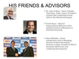 HIS FRIENDS & ADVISORS Dr. John C Beck – Dean at Globis University, Tokyo, Japan. President at North Star Leadership Group. CEO at The AttentionCompany  Frank Flynn – Head of Organizational Behavior at the Graduate School of Business at Stanford University Romi Malhotra – Serial entrepreneur and ex Managing Director of Dell International Services in India. Founder & CEO at Dominion CXO Forum and Leadership Development 
