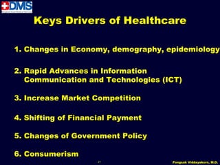Keys Drivers of Healthcare

1. Changes in Economy, demography, epidemiology

2. Rapid Advances in Information
   Communication and Technologies (ICT)

3. Increase Market Competition

4. Shifting of Financial Payment

5. Changes of Government Policy

6. Consumerism
                     21             Pongsak Viddayakorn, M.D.
 