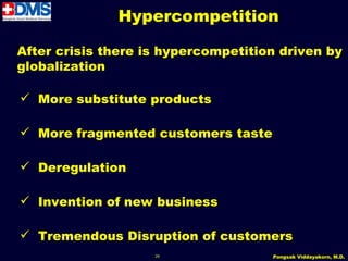 Hypercompetition

After crisis there is hypercompetition driven by
globalization

 More substitute products

 More fragmented customers taste

 Deregulation

 Invention of new business

 Tremendous Disruption of customers
                    26               Pongsak Viddayakorn, M.D.
 